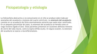 Fisiopatologia y etiologia
La hidrocefalia obstructiva o no comunicante en el niño se produce sobre todo por
anomalías del acueducto o lesiones del cuarto ventrículo. La estenosis del acueducto
consiste en un acueducto de Silvio anormalmente estrecho que suele estar ramificado.
En un pequeño porcentaje de casos, la estenosis del acueducto se hereda como un
rasgo recesivo ligado al sexo. Estos pacientes presentan en ocasiones defectos menores
de cierre del tubo neural, como la espina bífida oculta. En alguna ocasión, la estenosis
del acueducto se asocia a neurofibromatosis.
 