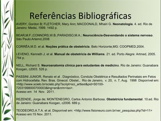 Referências Bibliográficas 
AVERY, Gordon B; FLETCHER, Mary Ann; MACDONALD, Mhairi G. Neonatologia. 4. ed. Rio de 
Janeiro: Medsi, 1999. 1492 p. 
BEAR,M.F.;CONNORS,W.B.;PARADISO,M.A.; Neurociência-Desvendando o sistema nervoso. 
São Paulo:Artemd,2008 
CORRÊA,M.D. et al. Noções prática de obstetrícia. Belo Horizonte,MG: COOPMED,2004. 
LEVENO, Kenneth J. et al. Manual de obstetrícia de Williams. 21. ed. Porto Alegre: Artmed, 2005. 
784 p. 
NELL, Richard S. Neuroanatomia clínica para estudantes de medicina. Rio de Janeiro: Guanabara 
Koogan, c2003. 526 p. 
PASSINI JUNIOR, Renato et al . Diagnóstico, Conduta Obstétrica e Resultados Perinatais em Fetos 
com Hidrocefalia. Rev. Bras. Ginecol. Obstet., Rio de Janeiro, v. 20, n. 7, Aug. 1998 Disponível em: 
<http://www.scielo.br/scielo.php?script=sci_arttext&pid=S0100- 
72031998000700003&lng=en&nrm=iso>. 
Acesso em 14 Nov. 2011. 
REZENDE, Jorge de; MONTENEGRO, Carlos Antonio Barbosa. Obstetrícia fundamental. 10.ed. Rio 
de Janeiro: Guanabara Koogan, c2006. 689 p. 
TEODEORO,A.T.A. et al. Disponível em: <http://www.fisioneuro.com.br/ver_pesquisa.php?id=11> 
Acesso em:15 Nov. 2011. 
 