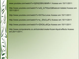 www.youtube.com/watch?v=0jSWjOBIIUI&NR=1 Acesso em 15/11/2011 
http://www.youtube.com/watch?v=wQ_iU7WpizQ&feature=related Acesso em 
15/11/2011 
http://www.youtube.com/watch?v=0h7Xa-Lsnac Acesso em 15/11/2011 
http://www.youtube.com/watch?v=w_-EfoCyJFU Acesso em 15/11/2011 
http://www.youtube.com/watch?v=ZlXGtLu8Cjw Acesso em 15/11/2011 
http://www.computerarts.co.uk/tutorials/create-frozen-liquid-effects Acesso 
em:20/11/2011. 
 