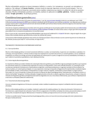 Muchas enfermedades genéticas no tienen tratamiento definitivo o curativo. Los tratamientos, en general, son sintomáticos o
paliativos. Sin embargo, el Consejo Genético, continúa siendo la etapa más importante en la prevención primaria. Una vez
realizado el diagnóstico en forma pre o postnatal,existen medidas terapéuticas que mejoran la calidad de vida de los pacientes
afectados.Muchas enfermedades genéticas son tratables, mediante la aplicación de medidas paliativas. Tambien es posible
realizar Terapia preventiva de patología genética.
Consideracionesgenerales[editar]
Los 46 cromosomas humanos (22 pares de autosomas y1 par de cromosomas sexuales) entre los que albergan casi 3.000
millones de pares de bases de ADN que contienen alrededor de 80.000 genes que codifican proteínas.Las regiones que codifican
ocupan menos del 5 % del genoma (la función del resto del ADN permanece desconocida),teniendo algunos cromosomas mayor
densidad de genes que otros.
Uno de los mayores problemas es encontrar cómo los genes contribuyen en el complejo patrón de la herencia de una enfermedad,
como ejemplo el caso de la diabetes,asma,cáncer yenfermedades mentales.En todos estos casos,ningún gen tiene el potencial
para determinar si una persona padecerá o no la enfermedad.
Poco a poco se van conociendo algunas enfermedades cuya causa es la alteración o mutación de todo o alguna región de un gen.
Estas enfermedades afectan generalmente a todas las células del cuerpo.
Unas de las enfermedades genéticas más común es el Síndrome Down.Esta condición ocurre cuando hayerror en la división de
las células provoca que haya 47 cromosomas,en lugar de 46.1
TRATAMIENTO Y PREVENCION DE ENFERMEDADES GENETICAS
V.1.- ConsejoGenético
Muchas enfermedades genéticas notienentratamiento definitivo o curativo. Los tratamientos, engeneral, sonsintomáticos o paliativos. Sin
embargo, el ConsejoGenético, continúa siendola etapa más importante en la prevenciónprimaria. La asesoría genética, una ve z validadoel
diagnóstico, se refiere a la entrega, por parte de especialistas, de informaciónencuanto a riesgos de recurrencia individualesy familiares, lo
que incide enel pronósticoreproductivo a nivel individualyfamiliar.
V.2.- Screening de afeccionesgenéticas.
Es importante señalar que existen métodos de screeningde afecciones genéticas, para identificar algunaspatologíasespecíficas que requieren
de tratamiento oportuno o consideraciones especiales encuantoa consejo genético. Entre estos métodos destacan:el screening de recién
nacidos (por ejemplode Fenilcetonuria e Hipotiroidismo congénito), screeningde poblaciones a riesgo(por ejemplola Enfermedadde Tay
Sacks enjudíos), yel screeningde portadores. Un casoespecialde screening corresponde al DiagnósticoPrenatal Genético (mediante biopsia
de vellosidades coriales;amniocentesis;Ó-fetoproteína ensangre materna;ecografía, cordocentesis;células fetales ensangre materna,
fetoscopía, etc.), que corresponde a la deteccióndurante el embarazo de alguna patología genética. Habitualmente sufinalidades ofrecer un
aborto mal llamado "terapéutico" de fetos afectados. Categóricamente se trata de unaborto eugenésico. Actualmente, se dispon e incluso de
métodos de Diagnósticogenético preimplantacional (análisis diagnóstico de una o más células embrionarias), que conlleva la implantación de
embriones noafectados (Selecciónembrionaria).
V.3.- Tratamientode afeccionesgenéticas
Una vez realizadoel diagnósticoenforma pre o postnatal, existen medidas terapéuticasque mejoranla calidadde vida de los pacientes
afectados.
Muchas enfermedades genéticas son tratables, mediante la aplicaciónde medidaspaliativas. Ejs:dietas de eliminación:fenilalanina en
Fenilcetonuria;suplementaciónde cofactores:Factor VIII de la coagulaciónenHemofilia;reemplazo de enzimas:glucocerebrosidasa enla Enf.
de Gaucher;transplante de órganos:Médulaósea enTalasemia;medidas quirúrgicastalescomocorrección:Labio leporino, etc.
Tambien es posible realizar Terapia preventiva de patología genética, comoes el caso de la escisiónquirúrgica del colon (colectomía)en
Poliposis Familiar del Colon
 