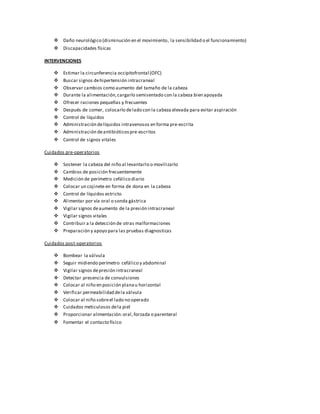  Daño neurológico (disminución en el movimiento, la sensibilidad o el funcionamiento)
 Discapacidades físicas
INTERVENCIONES
 Estimar la circunferencia occipitofrontal (OFC)
 Buscar signos dehipertensión intracraneal
 Observar cambios como aumento del tamaño de la cabeza
 Durante la alimentación,cargarlo semisentado con la cabeza bien apoyada
 Ofrecer raciones pequeñas y frecuentes
 Después de comer, colocarlo delado con la cabeza elevada para evitar aspiración
 Control de líquidos
 Administración delíquidos intravenosos en forma pre-escrita
 Administración deantibióticospre-escritos
 Control de signos vitales
Cuidados pre-operatorios
 Sostener la cabeza del niño al levantarlo o movilizarlo
 Cambios de posición frecuentemente
 Medición de perímetro cefálico diario
 Colocar un cojinete en forma de dona en la cabeza
 Control de líquidos estricto
 Alimentar por vía oral o sonda gástrica
 Vigilar signos deaumento de la presión intracraneal
 Vigilar signos vitales
 Contribuir a la detección de otras malformaciones
 Preparación y apoyo para las pruebas diagnosticas
Cuidados post-operatorios
 Bombear la válvula
 Seguir midiendo perímetro cefálico y abdominal
 Vigilar signos depresión intracraneal
 Detectar presencia de convulsiones
 Colocar al niño en posición planau horizontal
 Verificar permeabilidad dela válvula
 Colocar al niño sobreel lado no operado
 Cuidados meticulosos dela piel
 Proporcionar alimentación:oral,forzada o parenteral
 Fomentar el contacto físico
 