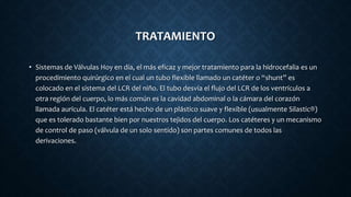 TRATAMIENTO
• Sistemas de Válvulas Hoy en día, el más eficaz y mejor tratamiento para la hidrocefalia es un
procedimiento quirúrgico en el cual un tubo flexible llamado un catéter o “shunt” es
colocado en el sistema del LCR del niño. El tubo desvía el flujo del LCR de los ventrículos a
otra región del cuerpo, lo más común es la cavidad abdominal o la cámara del corazón
llamada aurícula. El catéter está hecho de un plástico suave y flexible (usualmente Silastic®)
que es tolerado bastante bien por nuestros tejidos del cuerpo. Los catéteres y un mecanismo
de control de paso (válvula de un solo sentido) son partes comunes de todos las
derivaciones.
 