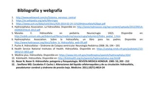 Bibliografía y webgrafía
1. http://www.wikiwand.com/es/Sistema_nervioso_central
2. https://es.wikipedia.org/wiki/Meninges
3. https://www.ucm.es/data/cont/docs/420-2014-02-24-11%20Hidrocefalia%20ppt.pdf
4. Hydrocephalus Association. La hidrocefalia. Disponible en: http://www.hydroassoc.org/wp-content/uploads/2012/09/LA-
HIDROCEFALIA-2012.pdf
5. Morales E. Hidrocefalia en pediatría. Neurocirugía 14(2). Disponible en:
http://sisbib.unmsm.edu.pe/bibvirtual/libros/medicina/neurocirugia/volumen2/hidro_pediat_1.htm
6. Hydrocephalus Association. Sobre la hidrocefalia, un libro para los padres. Disponible en:
http://www.hydroassoc.org/docs/Sobre_la_Hidrocefalia_web-09.pdf
7. Puche A. Hidrocefalias – Síndrome de Colapso ventricular. Neurología Pediátrica 2008: 26; 194 – 201
8. Health Service National Institutes of Health. Hidrocefalia. Disponible en: https://catalog.ninds.nih.gov/pubstatic//13-
385S/13-385S.pdf
9. Medline plus. Hidrocefalia. Disponible en: https://www.nlm.nih.gov/medlineplus/spanish/hydrocephalus.html
10. KidsHealth. Hidrocefalia. Disponible en: http://kidshealth.org/es/parents/hydrocephalus-esp.html#
11. Nazar N. Nazar D. Hidrocefalia: patogenia y fisiopatología. REVISTA MEDICA HONDUR. 1985: 53; 203 - 212
12. . Sevillano MD. Cacabelos P. Cacho J. Alteraciones del líquido cefalorraquídeo y de su circulación: hidrocefalia,
pseudotumor cerebral y síndrome de presión baja. Medicine. 2011;10(71):4814-24
 