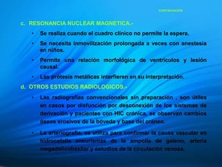 c. RESONANCIA NUCLEAR MAGNETICA.-
• Se realiza cuando el cuadro clínico no permite la espera.
• Se necesita inmovilización prolongada a veces con anestesia
en niños.
• Permite una relación morfológica de ventrículos y lesión
causal.
• Las prótesis metálicas interfieren en su interpretación.
d. OTROS ESTUDIOS RADIOLOGICOS.-
• Las radiografías convencionales sin preparación , son útiles
en casos por disfunción por desconexión de los sistemas de
derivación y pacientes con HIC crónica, se observan cambios
óseos erosivos de la bóveda y base del cráneo.
• La arteriografía, se utiliza para confirmar la causa vascular en
hidrocefalia aneurismas de la ampolla de galeno, arteria
megadolicobasilar y estudios de la circulación venosa.
CONTINUACION
 