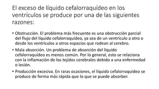 El exceso de líquido cefalorraquídeo en los
ventrículos se produce por una de las siguientes
razones:
• Obstrucción. El problema más frecuente es una obstrucción parcial
del flujo del líquido cefalorraquídeo, ya sea de un ventrículo a otro o
desde los ventrículos a otros espacios que rodean al cerebro.
• Mala absorción. Un problema de absorción del líquido
cefalorraquídeo es menos común. Por lo general, esto se relaciona
con la inflamación de los tejidos cerebrales debido a una enfermedad
o lesión.
• Producción excesiva. En raras ocasiones, el líquido cefalorraquídeo se
produce de forma más rápida que lo que se puede absorber.
 