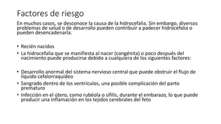 Factores de riesgo
En muchos casos, se desconoce la causa de la hidrocefalia. Sin embargo, diversos
problemas de salud o de desarrollo pueden contribuir a padecer hidrocefalia o
pueden desencadenarla.
• Recién nacidos
• La hidrocefalia que se manifiesta al nacer (congénita) o poco después del
nacimiento puede producirse debido a cualquiera de los siguientes factores:
• Desarrollo anormal del sistema nervioso central que puede obstruir el flujo de
líquido cefalorraquídeo
• Sangrado dentro de los ventrículos, una posible complicación del parto
prematuro
• Infección en el útero, como rubéola o sífilis, durante el embarazo, lo que puede
producir una inflamación en los tejidos cerebrales del feto
 