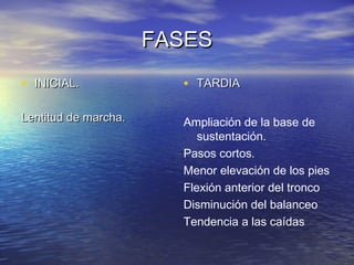 FASESFASES
• INICIAL.INICIAL.
Lentitud de marcha.Lentitud de marcha.
• TARDIATARDIA
Ampliación de la base de
sustentación.
Pasos cortos.
Menor elevación de los pies
Flexión anterior del tronco
Disminución del balanceo
Tendencia a las caídas
 