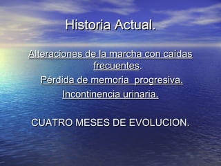 Historia Actual.Historia Actual.
Alteraciones de la marcha con caídasAlteraciones de la marcha con caídas
frecuentesfrecuentes..
Pérdida de memoria progresiva.Pérdida de memoria progresiva.
Incontinencia urinaria.Incontinencia urinaria.
CUATRO MESES DE EVOLUCION.CUATRO MESES DE EVOLUCION.
 