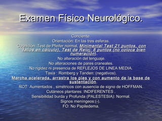 Examen Físico Neurológico.Examen Físico Neurológico.
Conciente.Conciente.
Orientación: En las tres esferas.Orientación: En las tres esferas.
Cognición: Test de Pfeifer normal,Cognición: Test de Pfeifer normal, Minimental Test 21 puntos, conMinimental Test 21 puntos, con
fallos en cálculo), Test de Reloj: 8 puntos (no coloca bienfallos en cálculo), Test de Reloj: 8 puntos (no coloca bien
numeraciónnumeración).).
No alteración del lenguaje.No alteración del lenguaje.
No alteraciones de pares craneales.No alteraciones de pares craneales.
No rigidez ni presencia de REFLEJOS DE LINEA MEDIA.No rigidez ni presencia de REFLEJOS DE LINEA MEDIA.
Taxia : Romberg y Tanden: (negativos).Taxia : Romberg y Tanden: (negativos).
Marcha acelerada, arrastra los pies y con aumento de la base deMarcha acelerada, arrastra los pies y con aumento de la base de
sustentaciónsustentación..
ROT: Aumentados , simétricos con ausencia de signo de HOFFMAN.ROT: Aumentados , simétricos con ausencia de signo de HOFFMAN.
Cutáneos plantares: INDIFERENTES .Cutáneos plantares: INDIFERENTES .
Sensibilidad burda y Profunda (PALESTESIA): Normal.Sensibilidad burda y Profunda (PALESTESIA): Normal.
Signos meníngeos:(-).Signos meníngeos:(-).
FO: No Papiledema.FO: No Papiledema.
 