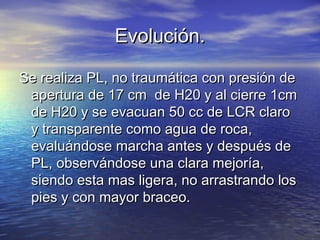 Evolución.Evolución.
Se realiza PL, no traumática con presión deSe realiza PL, no traumática con presión de
apertura de 17 cm de H20 y al cierre 1cmapertura de 17 cm de H20 y al cierre 1cm
de H20 y se evacuan 50 cc de LCR clarode H20 y se evacuan 50 cc de LCR claro
y transparente como agua de roca,y transparente como agua de roca,
evaluándose marcha antes y después deevaluándose marcha antes y después de
PL, observándose una clara mejoría,PL, observándose una clara mejoría,
siendo esta mas ligera, no arrastrando lossiendo esta mas ligera, no arrastrando los
pies y con mayor braceo.pies y con mayor braceo.
 
