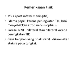 Pemeriksaan Fisik
• MS + (post infeksi meningitis)
• Edema papil : karena peningkatan TIK, bisa
menyebabkan atrofi nervus optikus.
• Parese N.VI unilateral atau bilateral karena
peningkatan TIK
• Gaya berjalan yang tidak stabil : dikarenakan
ataksia pada tungkai.
 