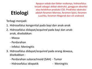 Etiologi
Terbagi menjadi:
1. Hidrosefalus kongenital pada bayi dan anak-anak
2. Hidrosefalus didapat/acquired pada bayi dan anak-
anak, disebabkan:
- Massa
- Perdarahan
- Infeksi: Meningitis
3. Hidrosefalus didapat/acquired pada orang dewasa,
disebabkan :
- Perdarahan subarachnoid (SAH) - Tumor
- Hidrosefalus idiopatik - Meningitis
Apapun sebab dan faktor resikonya, hidrosefalus
terjadi sebagai akibat obstruksi, gangguan absorbsi
atau kelebihan produksi CSS. Predileksi obstruksi
adalah foramen Monroe, foramen Sylvii, foramen
Luschka, foramen Magendi dan vili araknoid
 