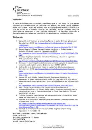 IMD004 26/06/2006
Facultatiu que respon: Beatriz García Palop
Data: 18/03/2015
Facultatiu responsable: JC Juárez
Tel: 934893464
e-mail: jcjuarez@vhebron.net
Centre col·laborador de l’ISMP-Espanya
Institute for Safe Medication Practices
Vall d'Hebron
Hospital
Servei de Farmacia
Centre d’informació de medicaments
Conclusió:
A partir de la bibliografia consultada, considerem que el petit estoc del que encara
disposem podria reservar-se per casos de: xoc adrenal, xoc sèptic, estrès moderat-
sever post cirugia i urgències tiroïdals. S’ha fet una consulta a la resta d’hospitals que
que es troben en la mateixa situació: en l'actualitat, alguns continuen usant la
hidrocortisona estrangera o han sol·licitat l'elaboració de fórmules magistrals a
farmàcies externes i altres han substituït la hidrocortisona per metilprednisolona.
Bibliografia:
1. Nieman LK et al. Treatment of adrenal insufficiency in adults. [En linea] uptodate.com
[Consultat març 2015]. http://www.uptodate.com/contents/treatment-of-adrenal-
insufficiency-in
adults?source=search_result&search=insuficiencia+suprarrenal&selectedTitle=3~150
2. Romero Ruperto S. Manual d’actuació médica a urgències – Endocrinologia a
Urgències. [En linea] vhebron.net [Consultat març 2015].
http://www.vhebron.net/documents/9904922/9976006/Manual_Urg_ENDOCRINOLOGI
A.pdf
3. Complejo Hospitalario de Toledo. Manual de Protocolos y Actuación en Urgencias
2010. [consultat març 2015]
http://www.cht.es/cht/cm/cht/tkContent?idContent=2401&locale=es_ES&textOnly=false
4. Ravinovich IH et al. Guía clínica del tratamiento hormonal sustitutivo de las deficiencias
hormonales de la hipófisis anterior. Endocrinol Nutr. 2007;54(1):34-43
5. Kaufman DA et al. Corticosteroid therapy in septic shock. [En linea] uptodate.com
[Consultat març 2015]. http://www.uptodate.com/contents/corticosteroid-therapy-in-
septic-
shock?source=search_result&search=corticosteroid+therapy+in+septic+shock&selecte
dTitle=1~150
6. Dellinger RP et al. Surviving Sepsis Campaign: International Guidelines for
Management of Severe Sepsis and Septic Shock. Crit Care Med, 2013, 41(2):580-637
7. Manual d’actuació médica a urgències – Shock. [En linea] vhebron.net [Consultat març
2015].
http://www.vhebron.net/documents/9904922/9976006/Manual_Urg_SHOCK.pdf
8. Marik PE et al. Recommendations for the diagnosis and management of
corticosteroid insufficiency in critically ill adult patients: consensus statements from an
international task force by the American College of Critical Care Medicine. Crit Care
Med 2008 Vol. 36, No. 6
9. Yu T et al. Comparing Hydrocortisone and Methylprednisolone in Patients with Septic
Shock. Adv Ther (2009) 26(7):728-735
10. Simons E et al. Anaphylaxis: Rapid recognition and treatment. [En linea] uptodate.com
[Consultat març 2015].
http://www.uptodate.com/contents/anaphylaxis-rapid-recognition-and-
treatment?source=search_result&search=Anaphylaxis%3A+Rapid+recognition+and+tre
atment&selectedTitle=1~150
11. Simons E et al. International consensus on (ICON) anaphylaxis World Allergy
Organization Journal 2014, 7:9
 