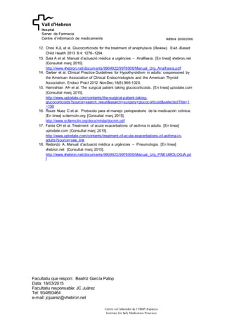 IMD004 26/06/2006
Facultatiu que respon: Beatriz García Palop
Data: 18/03/2015
Facultatiu responsable: JC Juárez
Tel: 934893464
e-mail: jcjuarez@vhebron.net
Centre col·laborador de l’ISMP-Espanya
Institute for Safe Medication Practices
Vall d'Hebron
Hospital
Servei de Farmacia
Centre d’informació de medicaments
12. Choo KJL et al. Glucocorticoids for the treatment of anaphylaxis (Review). Evid.-Based
Child Health 2013 8:4: 1276–1294.
13. Sala A et al. Manual d’actuació médica a urgències – Anafilaxia. [En linea] vhebron.net
[Consultat març 2015].
http://www.vhebron.net/documents/9904922/9976006/Manual_Urg_Anafilaxia.pdf
14. Garber et al. Clinical Practice Guidelines for Hypothyroidism in adults: cosponsored by
the American Association of Clinical Endocrinologists and the American Thyroid
Association. Endocr Pract 2012 Nov-Dec;18(6):988-1028.
15. Hamrahian AH et al. The surgical patient taking glucocorticoids. [En linea] uptodate.com
[Consultat març 2015].
http://www.uptodate.com/contents/the-surgical-patient-taking-
glucocorticoids?source=search_result&search=surgery+glucocorticoid&selectedTitle=1
~150
16. Roure Nuez C et al. Protocolo para el manejo perioperatorio de la medicación crónica.
[En linea] scfarmclin.org [Consultat març 2015].
http://www.scfarmclin.org/docs/mhda/docmh.pdf
17. Fanta CH et al. Treatment of acute exacerbations of asthma in adults. [En linea]
uptodate.com [Consultat març 2015].
http://www.uptodate.com/contents/treatment-of-acute-exacerbations-of-asthma-in-
adults?source=see_link
18. Redondo A. Manual d’actuació médica a urgències – Pneumologia. [En linea]
vhebron.net [Consultat març 2015].
http://www.vhebron.net/documents/9904922/9976006/Manual_Urg_PNEUMOLOGIA.pd
f
 