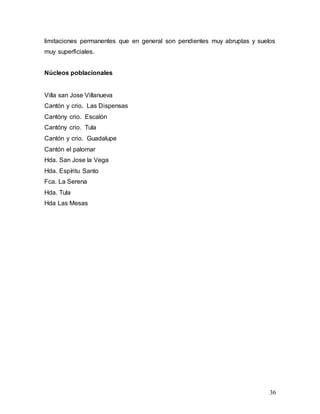 36
limitaciones permanentes que en general son pendientes muy abruptas y suelos
muy superficiales.
Núcleos poblacionales
Villa san Jose Villanueva
Cantón y crio. Las Dispensas
Cantóny crio. Escalón
Cantóny crio. Tula
Cantón y crio. Guadalupe
Cantón el palomar
Hda. San Jose la Vega
Hda. Espíritu Santo
Fca. La Serena
Hda. Tula
Hda Las Mesas
 