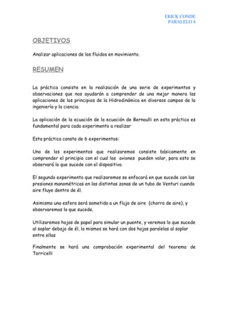 ERICK CONDE
                                                              PARALELO 4



OBJETIVOS

Analizar aplicaciones de los fluidos en movimiento.


RESUMEN

La práctica consiste en la realización de una serie de experimentos y
observaciones que nos ayudarán a comprender de una mejor manera las
aplicaciones de los principios de la Hidrodinámica en diversos campos de la
ingeniería y la ciencia.

La aplicación de la ecuación de la ecuación de Bernoulli en esta práctica es
fundamental para cada experimento a realizar

Esta práctica consta de 6 experimentos:

Uno de los experimentos que realizaremos consiste básicamente en
comprender el principio con el cual los aviones pueden volar, para esto se
observará lo que sucede con el dispositivo.

El segundo experimento que realizaremos se enfocará en que sucede con las
presiones manométricas en las distintas zonas de un tubo de Venturi cuando
aire fluye dentro de él.

Asimismo una esfera será sometida a un flujo de aire (chorro de aire), y
observaremos lo que sucede.

Utilizaremos hojas de papel para simular un puente, y veremos lo que sucede
al soplar debajo de él, lo mismos se hará con dos hojas paralelas al soplar
entre ellas

Finalmente se hará una comprobación experimental del teorema de
Torricelli
 