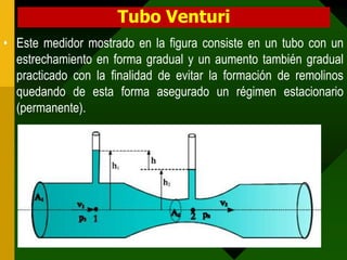 Tubo Venturi
• Este medidor mostrado en la figura consiste en un tubo con un
estrechamiento en forma gradual y un aumento también gradual
practicado con la finalidad de evitar la formación de remolinos
quedando de esta forma asegurado un régimen estacionario
(permanente).
 