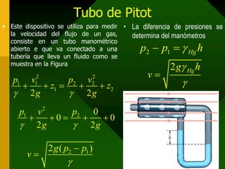 Tubo de Pitot
• Este dispositivo se utiliza para medir
la velocidad del flujo de un gas,
consiste en un tubo manométrico
abierto e que va conectado a una
tubería que lleva un fluido como se
muestra en la Figura
• La diferencia de presiones se
determina del manómetros
2 12 ( )g p p
v



2 1 Hgp p h 
2 Hgg h
v


2 2
1 1 2 2
1 2
2 2
p v p v
z z
g g 
    
2
1 2 0
0 0
2 2
p pv
g g 
    
 