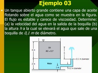 Ejemplo 03
• Un tanque abierto grande contiene una capa de aceite
flotando sobre el agua como se muestra en la figura.
El flujo es estable y carece de viscosidad. Determine:
(a) la velocidad del agua en la salida de la boquilla (b)
la altura h a la cual se elevará el agua que sale de una
boquilla de 0,1 m de diámetro.
 