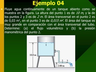 Ejemplo 04
• Fluye agua continuamente de un tanque abierto como se
muestra en la figura. La altura del punto 1 es de 10 m, y la de
los puntos 2 y 3 es de 2 m. El área transversal en el punto 2 es
de 0,03 m2, en el punto 3 es de 0,015 m2. El área del tanque es
muy grande en comparación con el área transversal del tubo.
Determine: (a) el flujo volumétrico y (b) la presión
manométrica del punto 2.
 