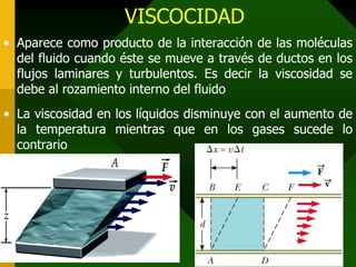 VISCOCIDAD
• Aparece como producto de la interacción de las moléculas
del fluido cuando éste se mueve a través de ductos en los
flujos laminares y turbulentos. Es decir la viscosidad se
debe al rozamiento interno del fluido
• La viscosidad en los líquidos disminuye con el aumento de
la temperatura mientras que en los gases sucede lo
contrario
 