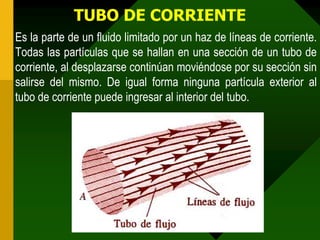 TUBO DE CORRIENTE
Es la parte de un fluido limitado por un haz de líneas de corriente.
Todas las partículas que se hallan en una sección de un tubo de
corriente, al desplazarse continúan moviéndose por su sección sin
salirse del mismo. De igual forma ninguna partícula exterior al
tubo de corriente puede ingresar al interior del tubo.
 