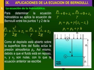IX.    APLICACIONES DE LA ECUACION DE BERNOULLI.
1. La ecuación de la hidrostática.
                                            p1                p0
  Para determinar la ecuación                     0  z1          0  z2
  hidrostática se aplica la ecuación de                      
  Bernoulli entre los puntos 1 y 2 de la        p1  p0    z2  z1 
     v12                                           p1  p0   h
                    2
  p1            p2 v2
         z1        z2
   2g           2g
  Como el depósito está abierto sobre
  la superficie libre del fluido actúa la
  presión atmosférica p0. Así mismo,
  debido a que el fluido está en reposo,
  v1 y v2 son nulas, con lo que la
  ecuación anterior se escribe
 