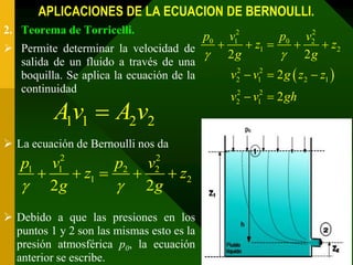 APLICACIONES DE LA ECUACION DE BERNOULLI.
2. Teorema de Torricelli.
                                        v12p0          2
                                                   p0 v2
 Permite determinar la velocidad de        z1        z2
                                      2g           2g
   salida de un fluido a través de una
   boquilla. Se aplica la ecuación de la        v2  v12  2 g  z2  z1 
                                                 2

   continuidad
                                                v2  v12  2 gh
                                                 2


          A1v1  A2v2
 La ecuación de Bernoulli nos da
           2                   2
   p1 v        p2 v
        z1 
           1
                    z2       2

    2g         2g
 Debido a que las presiones en los
  puntos 1 y 2 son las mismas esto es la
  presión atmosférica p0, la ecuación
  anterior se escribe.
 