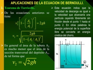 APLICACIONES DE LA ECUACION DE BERNOULLI.
2. Teorema de Torricelli..         Esta ecuación indica que la
                                    velocidad de descarga es igual a
 De las ecuaciones anteriores se
                                    la velocidad que alcanzaría una
  tiene
                                    partícula cayendo libremente sin
               A 2 
                                    fricción desde el punto 1 hasta el
          v2 1   2    2 gh
           2
                                    punto 2. En otras palabras la
               A1  
                                  energía potencial de la superficie
                                    libre se convierte en energía
                    2 gh
        v                          cinética del chorro.
                1   A1 / A2  2 
          2

                                  
 En general el área de la tobera A2
  es mucho menor que el área de la
  sección transversal del depósito A1,
  de tal forma que

         v2  2 gh
 