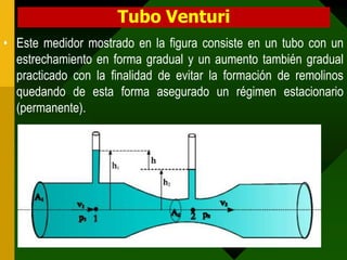Tubo Venturi
• Este medidor mostrado en la figura consiste en un tubo con un
  estrechamiento en forma gradual y un aumento también gradual
  practicado con la finalidad de evitar la formación de remolinos
  quedando de esta forma asegurado un régimen estacionario
  (permanente).
 