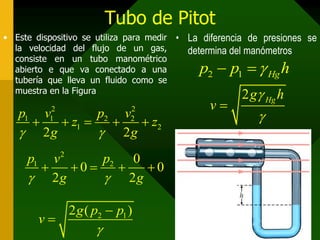 Tubo de Pitot
• Este dispositivo se utiliza para medir •   La diferencia de presiones se
  la velocidad del flujo de un gas,          determina del manómetros
  consiste en un tubo manométrico
  abierto e que va conectado a una             p2  p1   Hg h
  tubería que lleva un fluido como se
  muestra en la Figura
                                                         2 g Hg h
                                                 v
                                                            
           2                  2
   p1 v        p2 v
        z1 
           1
                    z2      2

    2g         2g
     p1 v2     p2 0
          0     0
      2g       2g

               2 g ( p2  p1 )
          v
                      
 