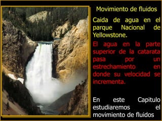 Movimiento de fluidos
Caida de agua en el
parque Nacional de
Yellowstone.
El agua en la parte
superior de la catarata
pasa       por       un
estrechamiento       en
donde su velocidad se
incrementa.

En     este    Capitulo
estudiaremos          el
movimiento de fluidos
 