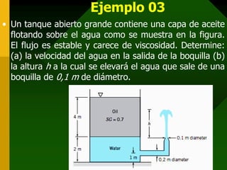 Ejemplo 03
• Un tanque abierto grande contiene una capa de aceite
  flotando sobre el agua como se muestra en la figura.
  El flujo es estable y carece de viscosidad. Determine:
  (a) la velocidad del agua en la salida de la boquilla (b)
  la altura h a la cual se elevará el agua que sale de una
  boquilla de 0,1 m de diámetro.
 