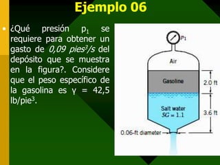 Ejemplo 06
• ¿Qué presión p1 se
  requiere para obtener un
  gasto de 0,09 pies3/s del
  depósito que se muestra
  en la figura?. Considere
  que el peso específico de
  la gasolina es γ = 42,5
  lb/pie3.
 
