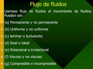 Flujo de fluidos
• Llamase flujo de fluidos al movimiento de fluidos.
  Pueden ser:
• (a) Permanente y no permanente
• (b) Uniforme y no uniforme
• (c) laminar o turbulunto
• (d) Real o Ideal
• (e) Rotacional e irrotacional
• (f) Viscoso y no viscoso
• (g) Compresible e incompresible
 