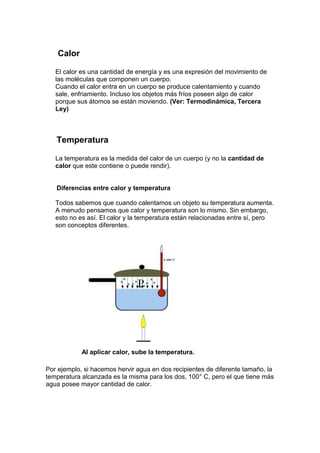 Calor

   El calor es una cantidad de energía y es una expresión del movimiento de
   las moléculas que componen un cuerpo.
   Cuando el calor entra en un cuerpo se produce calentamiento y cuando
   sale, enfriamiento. Incluso los objetos más fríos poseen algo de calor
   porque sus átomos se están moviendo. (Ver: Termodinámica, Tercera
   Ley)



   Temperatura

   La temperatura es la medida del calor de un cuerpo (y no la cantidad de
   calor que este contiene o puede rendir).


   Diferencias entre calor y temperatura

   Todos sabemos que cuando calentamos un objeto su temperatura aumenta.
   A menudo pensamos que calor y temperatura son lo mismo. Sin embargo,
   esto no es así. El calor y la temperatura están relacionadas entre sí, pero
   son conceptos diferentes.




            Al aplicar calor, sube la temperatura.

Por ejemplo, si hacemos hervir agua en dos recipientes de diferente tamaño, la
temperatura alcanzada es la misma para los dos, 100° C, pero el que tiene más
agua posee mayor cantidad de calor.
 