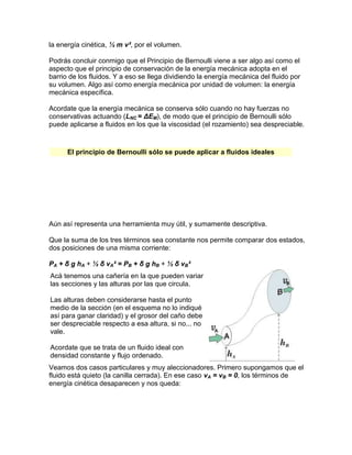 la energía cinética, ½ m v², por el volumen.
Podrás concluir conmigo que el Principio de Bernoulli viene a ser algo así como el
aspecto que el principio de conservación de la energía mecánica adopta en el
barrio de los fluidos. Y a eso se llega dividiendo la energía mecánica del fluido por
su volumen. Algo así como energía mecánica por unidad de volumen: la energía
mecánica específica.
Acordate que la energía mecánica se conserva sólo cuando no hay fuerzas no
conservativas actuando (LNC = ΔEM), de modo que el principio de Bernoulli sólo
puede aplicarse a fluidos en los que la viscosidad (el rozamiento) sea despreciable.
El principio de Bernoulli sólo se puede aplicar a fluidos ideales
Aún así representa una herramienta muy útil, y sumamente descriptiva.
Que la suma de los tres términos sea constante nos permite comparar dos estados,
dos posiciones de una misma corriente:
PA + δ g hA + ½ δ vA² = PB + δ g hB + ½ δ vB²
Acá tenemos una cañería en la que pueden variar
las secciones y las alturas por las que circula.
Las alturas deben considerarse hasta el punto
medio de la sección (en el esquema no lo indiqué
así para ganar claridad) y el grosor del caño debe
ser despreciable respecto a esa altura, si no... no
vale.
Acordate que se trata de un fluido ideal con
densidad constante y flujo ordenado.
Veamos dos casos particulares y muy aleccionadores. Primero supongamos que el
fluido está quieto (la canilla cerrada). En ese caso vA = vB = 0, los términos de
energía cinética desaparecen y nos queda:
 