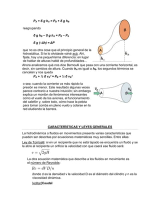 PA + δ g hA = PB + δ g hB
reagrupando
δ g hB – δ g hA = PB – PA
δ g (–Δh) = ΔP
que no es otra cosa que el principio general de la
hidrostática. Si te lo olvidaste volvé acá. Ahí,
fijate, hay una pequeñísima diferencia: en lugar
de hablar de alturas hablé de profundidades...
Ahora analicemos qué nos dice Bernoulli que pasa con una corriente horizontal, es
decir, sin cambios de altura. Cuando hA es igual a hB, los segundos términos se
cancelan y nos queda
PA + ½ δ vA² = PB + ½ δ vB²
o sea: cuando la corriente va más rápido la
presión es menor. Este resultado algunas veces
parece contrario a nuestra intuición; sin embargo
explica un montón de fenómenos interesantes
como el vuelo de los aviones, el funcionamiento
del calefón y, sobre todo, cómo hace la pelota
para tomar comba en pleno vuelo y colarse en la
red eludiendo la barrera.
CARACTERÍSTICAS Y LEYES GENERALES
La hidrodinámica o fluidos en movimientos presenta varias características que
pueden ser descritas por ecuaciones matemáticas muy sencillas. Entre ellas:
Ley de Torricelli: si en un recipiente que no está tapado se encuentra un fluido y se
le abre al recipiente un orificio la velocidad con que caerá ese fluido será:
La otra ecuación matemática que describe a los fluidos en movimiento es
el número de Reynolds:
donde d es la densidad v la velocidad D es el diámetro del cilindro y n es la
viscosidad dinámica.
[editar]Caudal
 