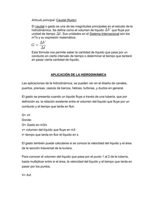 Artículo principal: Caudal (fluido).
El caudal o gasto es una de las magnitudes principales en el estudio de la
hidrodinámica. Se define como el volumen de líquido que fluye por
unidad de tiempo . Sus unidades en el Sistema Internacional son los
m3
/s y su expresión matemática:
Esta fórmula nos permite saber la cantidad de líquido que pasa por un
conducto en cierto intervalo de tiempo o determinar el tiempo que tardará
en pasar cierta cantidad de líquido.
APLICACIÓN DE LA HIDRODINÁMICA
Las aplicaciones de la hidrodinámica, se pueden ver en el diseño de canales,
puertos, prensas, cascos de barcos, hélices, turbinas, y ductos en general.
El gasto se presenta cuando un líquido fluye a través de una tubería, que por
definición es: la relación existente entre el volumen del líquido que fluye por un
conducto y el tiempo que tarde en fluir.
G= v/t
Donde:
G= Gasto en m3/s
v= volumen del líquido que fluye en m3
t= tiempo que tarda en fluir el líquido en s
El gasto también puede calcularse si se conoce la velocidad del líquido y el área
de la sección trasversal de la tuviera.
Para conocer el volumen del líquido que pasa por el punto 1 al 2 de la tubería,
basta multiplicar entre si el área, la velocidad del líquido y el tiempo que tarda en
pasar por los puntos.
V= Avt
 