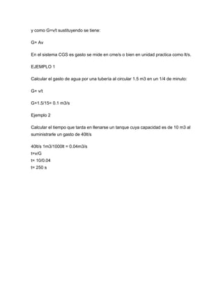 y como G=v/t sustituyendo se tiene:
G= Av
En el sistema CGS es gasto se mide en cme/s o bien en unidad practica como lt/s.
EJEMPLO 1
Calcular el gasto de agua por una tubería al circular 1.5 m3 en un 1/4 de minuto:
G= v/t
G=1.5/15= 0.1 m3/s
Ejemplo 2
Calcular el tiempo que tarda en llenarse un tanque cuya capacidad es de 10 m3 al
suministrarle un gasto de 40lt/s
40lt/s 1m3/1000lt = 0.04m3/s
t=v/G
t= 10/0.04
t= 250 s
 