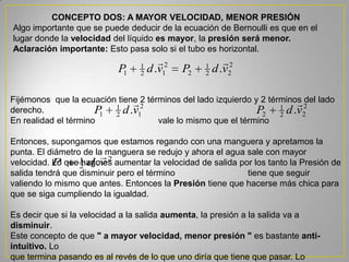 CONCEPTO DOS: A MAYOR VELOCIDAD, MENOR PRESIÓN
Algo importante que se puede deducir de la ecuación de Bernoulli es que en el
lugar donde la velocidad del líquido es mayor, la presión será menor.
Aclaración importante: Esto pasa solo si el tubo es horizontal.
2
22
1
2
2
12
1
1 .. vdPvdP

2
12
1
1 .vdP
 2
22
1
2 .vdP
Fijémonos que la ecuación tiene 2 términos del lado izquierdo y 2 términos del lado
derecho.
En realidad el término vale lo mismo que el término
Entonces, supongamos que estamos regando con una manguera y apretamos la
punta. El diámetro de la manguera se redujo y ahora el agua sale con mayor
velocidad. Lo que hago es aumentar la velocidad de salida por los tanto la Presión de
salida tendrá que disminuir pero el término tiene que seguir
valiendo lo mismo que antes. Entonces la Presión tiene que hacerse más chica para
que se siga cumpliendo la igualdad.
Es decir que si la velocidad a la salida aumenta, la presión a la salida va a
disminuir.
Este concepto de que " a mayor velocidad, menor presión " es bastante anti-
intuitivo. Lo
que termina pasando es al revés de lo que uno diría que tiene que pasar. Lo
2
2
1
.vdP

 