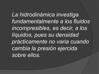 La hidrodinámica investiga
fundamentalmente a los fluidos
incompresibles, es decir, a los
líquidos, pues su densidad
prácticamente no varia cuando
cambia la presión ejercida
sobre ellos.

 