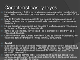 Características y leyes













La hidrodinámica o fluidos en movimientos presenta varias características
que pueden ser descritas por ecuaciones matemáticas muy sencillas. Entre
ellas:
Ley de Torricelli: si en un recipiente que no está tapado se encuentra un
fluido y se le abre al recipiente un orificio la velocidad con que caerá ese
fluido será:
La otra ecuación matemática que describe a los fluidos en movimiento es
el número de Reynolds (adimensional):
donde es la densidad, la velocidad, es el diámetro del cilindro y es la
viscosidad dinámica.
Concretamente, este número indica si el fluido es laminar o turbulento, o si
está en la zona de transición. indica laminar, turbulencia.
Caudal
El caudal o gasto es una de las magnitudes principales en el estudio de la
hidrodinámica. Se define como el volumen de líquido que fluye por unidad
de tiempo . Sus unidades en el Sistema Internacional son los m3/s y su
expresión matemática:
Esta fórmula nos permite saber la cantidad de líquido que pasa por un
conducto en cierto intervalo de tiempo o determinar el tiempo que tardará
en pasar cierta cantidad de líquido.

 