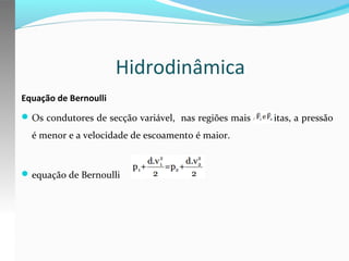 Hidrodinâmica
Equação de Bernoulli
 Os condutores de secção variável, nas regiões mais estreitas, a pressão

é menor e a velocidade de escoamento é maior.

 equação de Bernoulli

 
