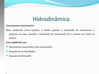 Hidrodinâmica
Escoamento estacionário
Mais conhecido como laminar, é obtido quando a velocidade de escoamento é
pequena, ou seja, quando a velocidade de escoamento for a mesma em todos os
pontos.
Esta subdivida em:
 Escoamento estacionário/não estacionário;
 Equação de continuidade;
 Equação de Bernoulli.

.

 