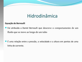 Hidrodinâmica
Equação de Bernoulli
 Foi atribuída a Daniel Bernoulli que descreve o comportamento de um

fluido que se move ao longo de um tubo

 É uma relação entre a pressão, a velocidade e a altura em pontos de uma

linha de corrente.

 