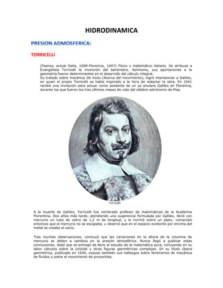 HIDRODINAMICA
TORRICELLI
(Faenza, actual Italia, 1608-Florencia, 1647) Físico y matemático italiano. Se atribuye a
Evangelista Torricelli la invención del barómetro. Asimismo, sus aportaciones a la
geometría fueron determinantes en el desarrollo del cálculo integral.
Su tratado sobre mecánica De mutu (Acerca del movimiento), logró impresionar a Galileo,
en quien el propio Torricelli se había inspirado a la hora de redactar la obra. En 1641
recibió una invitación para actuar como asistente de un ya anciano Galileo en Florencia,
durante los que fueron los tres últimos meses de vida del célebre astrónomo de Pisa.
Torricelli
A la muerte de Galileo, Torricelli fue nombrado profesor de matemáticas de la Academia
Florentina. Dos años más tarde, atendiendo una sugerencia formulada por Galileo, llenó con
mercurio un tubo de vidrio de 1,2 m de longitud, y lo invirtió sobre un plato; comprobó
entonces que el mercurio no se escapaba, y observó que en el espacio existente por encima del
metal se creaba el vacío.
Tras muchas observaciones, concluyó que las variaciones en la altura de la columna de
mercurio se deben a cambios en la presión atmosférica. Nunca llegó a publicar estas
conclusiones, dado que se entregó de lleno al estudio de la matemática pura, incluyendo en su
labor cálculos sobre la cicloide y otras figuras geométricas complejas. En su título Opera
geometrica, publicado en 1644, expuso también sus hallazgos sobre fenómenos de mecánica
de fluidos y sobre el movimiento de proyectiles.
 