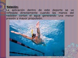  Natación:
La aplicación dentro de este deporte se ve
reflejada directamente cuando las manos del
nadador cortan el agua generando una menor
presión y mayor propulsión.
 