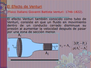 2
2
2
1
21
12
AA(
)PP(2
Av



El Efecto de Venturi
(Físico Italiano Giovanni Battista Venturi: 1746-1822).
El efecto Venturi también conocido como tubo de
Venturi, consiste en que un fluido en movimiento
dentro de un conducto cerrado disminuye su
presión al aumentar la velocidad después de pasar
por una zona de sección menor.
 