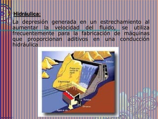  Hidráulica:
La depresión generada en un estrechamiento al
aumentar la velocidad del fluido, se utiliza
frecuentemente para la fabricación de máquinas
que proporcionan aditivos en una conducción
hidráulica
 